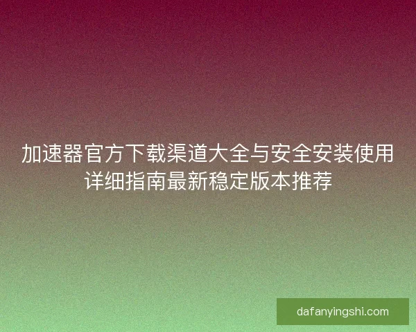 加速器官方下载渠道大全与安全安装使用详细指南最新稳定版本推荐