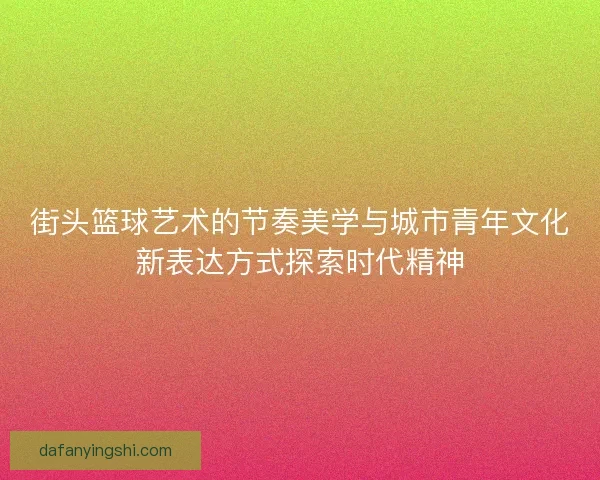 街头篮球艺术的节奏美学与城市青年文化新表达方式探索时代精神