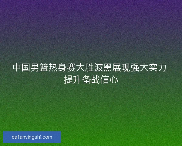 中国男篮热身赛大胜波黑展现强大实力 提升备战信心